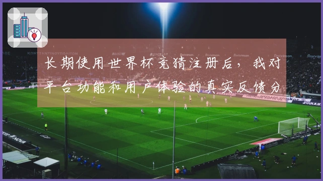 长期使用世界杯竞猜注册后，我对平台功能和用户体验的真实反馈分享