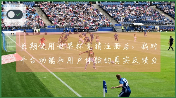 长期使用世界杯竞猜注册后，我对平台功能和用户体验的真实反馈分享