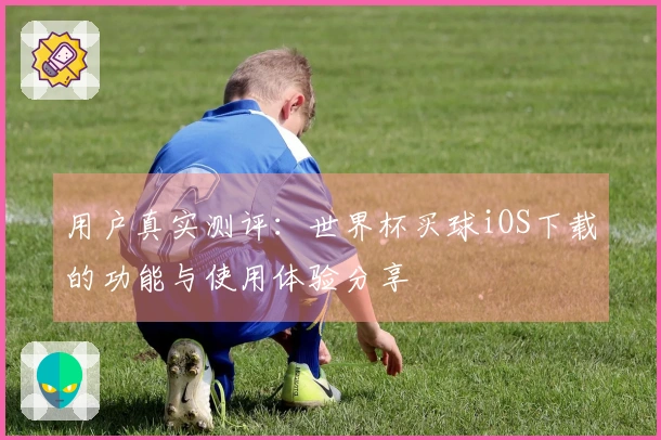 用户真实测评：世界杯买球iOS下载的功能与使用体验分享