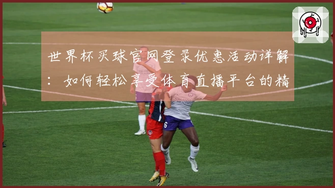 世界杯买球官网登录优惠活动详解：如何轻松享受体育直播平台的精彩体验