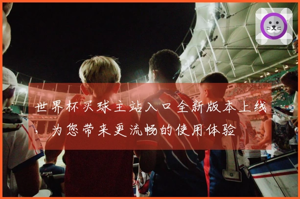 世界杯买球主站入口全新版本上线，为您带来更流畅的使用体验